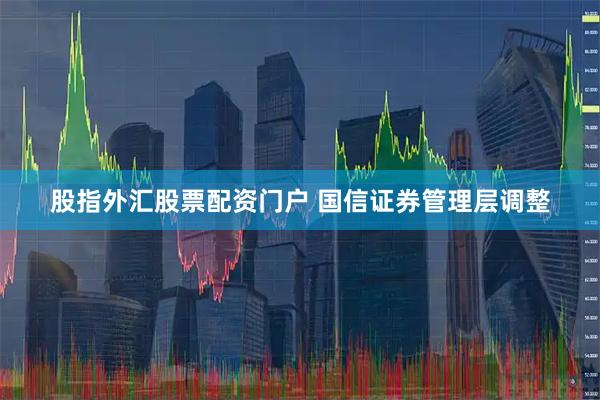 股指外汇股票配资门户 国信证券管理层调整