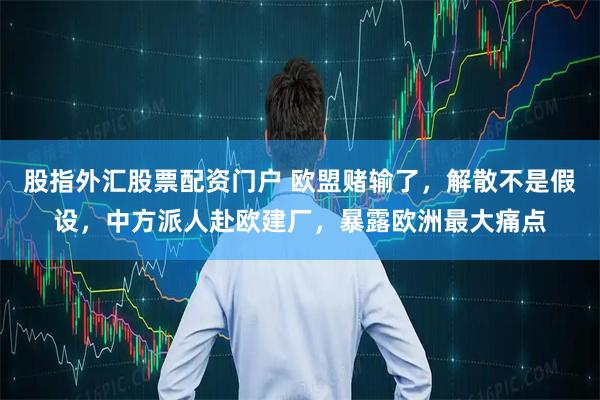 股指外汇股票配资门户 欧盟赌输了，解散不是假设，中方派人赴欧建厂，暴露欧洲最大痛点