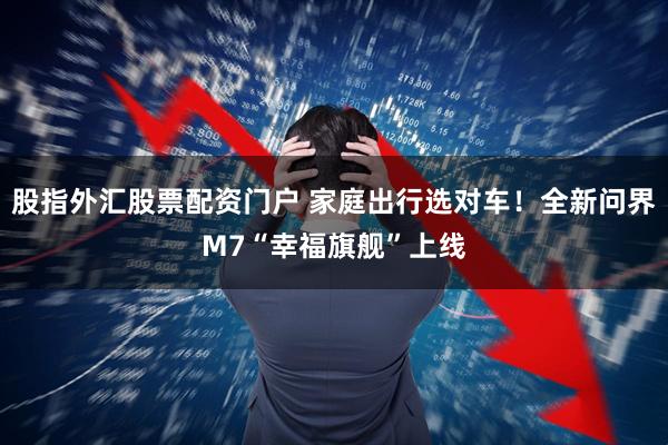 股指外汇股票配资门户 家庭出行选对车！全新问界M7“幸福旗舰”上线