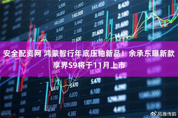 安全配资网 鸿蒙智行年底压轴新品！余承东曝新款享界S9将于11月上市
