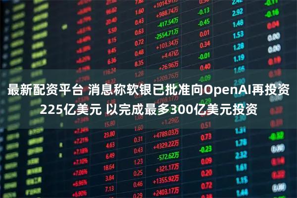 最新配资平台 消息称软银已批准向OpenAI再投资225亿美元 以完成最多300亿美元投资