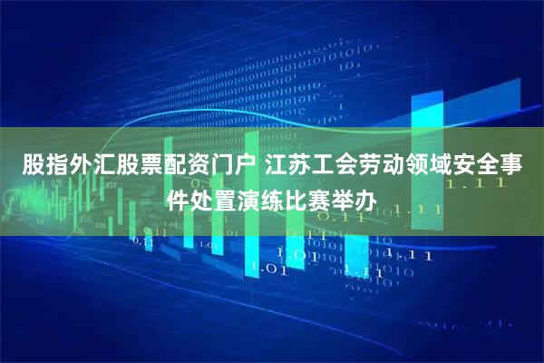 股指外汇股票配资门户 江苏工会劳动领域安全事件处置演练比赛举办