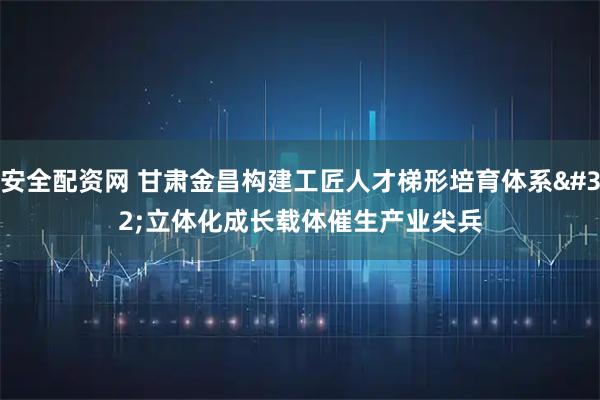 安全配资网 甘肃金昌构建工匠人才梯形培育体系&#32;立体化成长载体催生产业尖兵