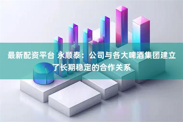 最新配资平台 永顺泰:公司与各大啤酒集团建立了长期稳定的合作关系