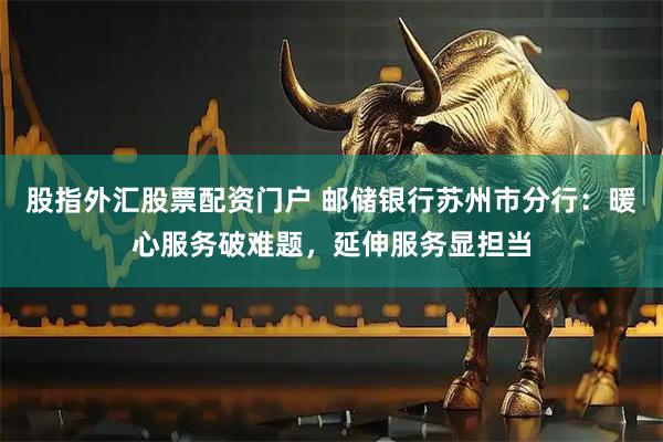 股指外汇股票配资门户 邮储银行苏州市分行：暖心服务破难题，延伸服务显担当