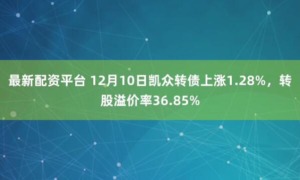 最新配资平台 12月10日凯众转债上涨1.28%，转股溢价率36.85%