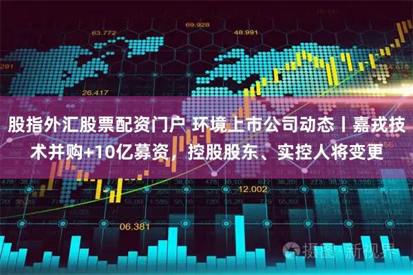 股指外汇股票配资门户 环境上市公司动态丨嘉戎技术并购+10亿募资，控股股东、实控人将变更