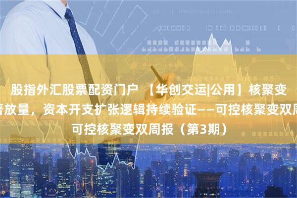 股指外汇股票配资门户 【华创交运|公用】核聚变中标项目显著放量，资本开支扩张逻辑持续验证——可控核聚变双周报（第3期）