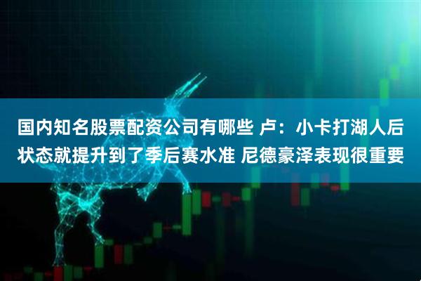 国内知名股票配资公司有哪些 卢：小卡打湖人后状态就提升到了季后赛水准 尼德豪泽表现很重要