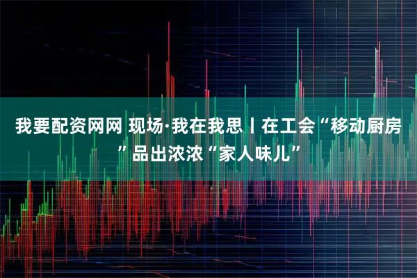 我要配资网网 现场·我在我思丨在工会“移动厨房”品出浓浓“家人味儿”