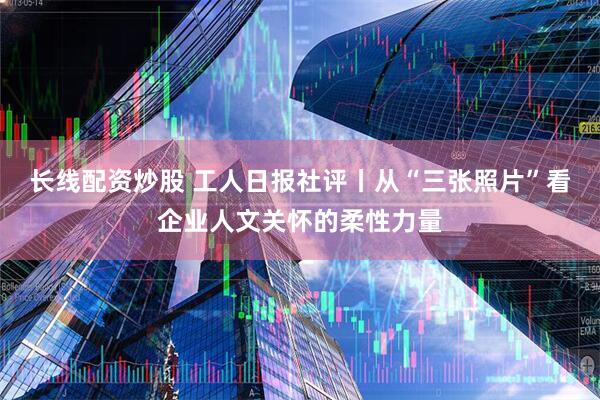 长线配资炒股 工人日报社评丨从“三张照片”看企业人文关怀的柔性力量