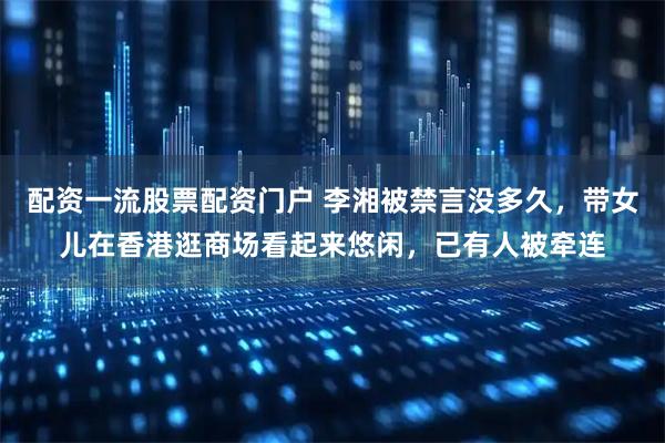 配资一流股票配资门户 李湘被禁言没多久，带女儿在香港逛商场看起来悠闲，已有人被牵连