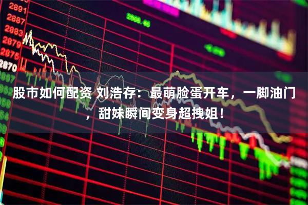 股市如何配资 刘浩存：最萌脸蛋开车，一脚油门，甜妹瞬间变身超拽姐！