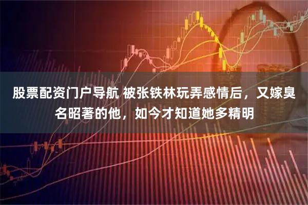 股票配资门户导航 被张铁林玩弄感情后，又嫁臭名昭著的他，如今才知道她多精明