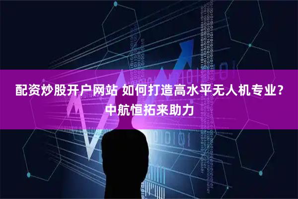 配资炒股开户网站 如何打造高水平无人机专业？中航恒拓来助力