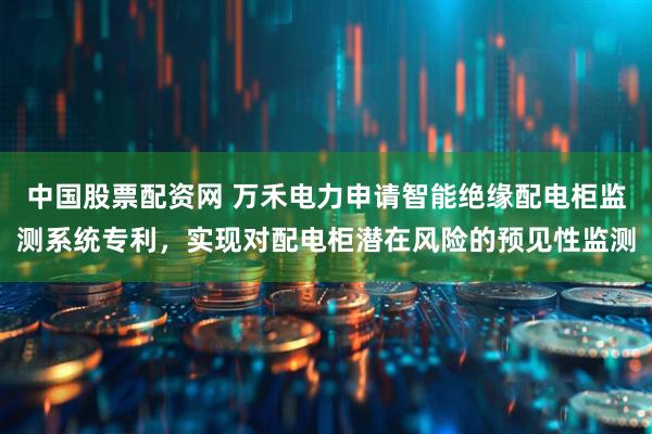 中国股票配资网 万禾电力申请智能绝缘配电柜监测系统专利，实现对配电柜潜在风险的预见性监测