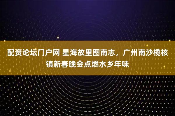配资论坛门户网 星海故里图南志，广州南沙榄核镇新春晚会点燃水乡年味