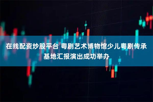 在线配资炒股平台 粤剧艺术博物馆少儿粤剧传承基地汇报演出成功举办