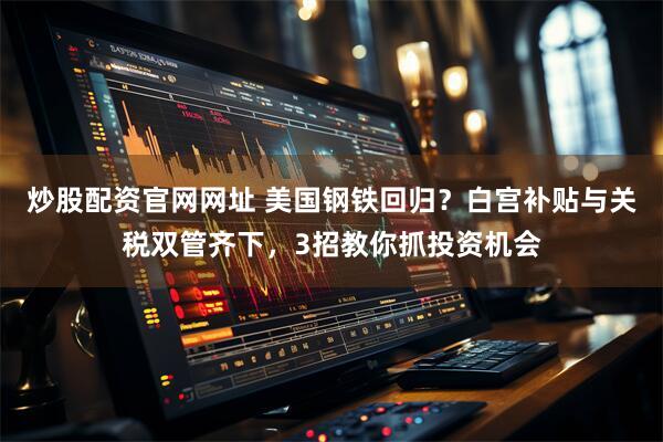 炒股配资官网网址 美国钢铁回归？白宫补贴与关税双管齐下，3招教你抓投资机会