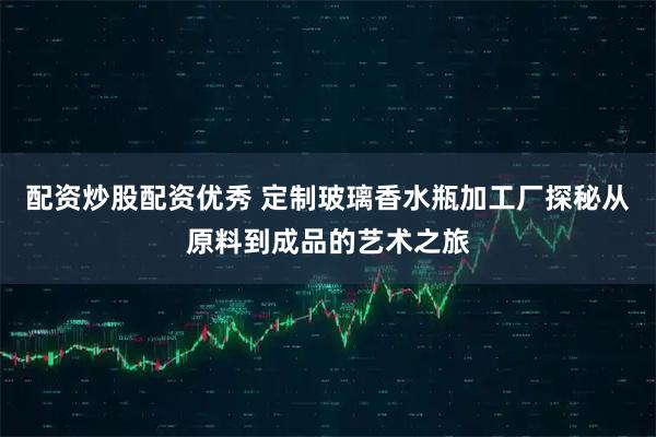 配资炒股配资优秀 定制玻璃香水瓶加工厂探秘从原料到成品的艺术之旅
