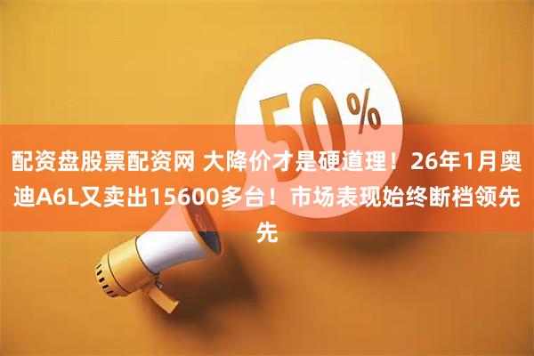 配资盘股票配资网 大降价才是硬道理！26年1月奥迪A6L又卖出15600多台！市场表现始终断档领先