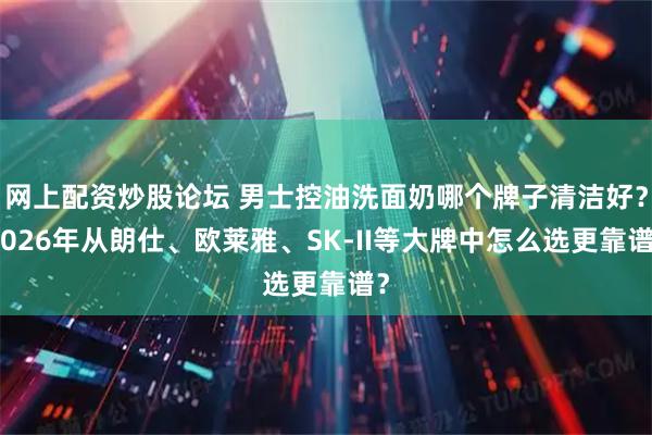 网上配资炒股论坛 男士控油洗面奶哪个牌子清洁好？2026年从朗仕、欧莱雅、SK-II等大牌中怎么选更靠谱？