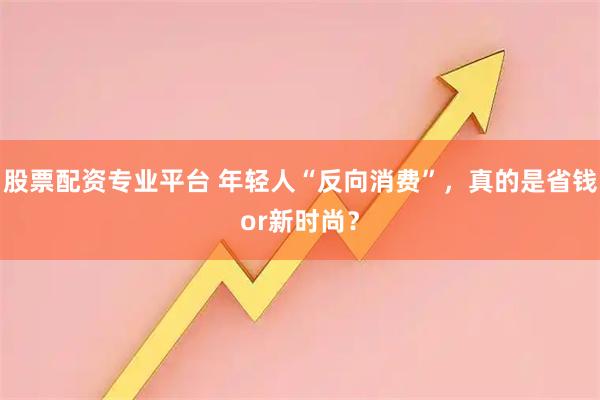 股票配资专业平台 年轻人“反向消费”，真的是省钱or新时尚？