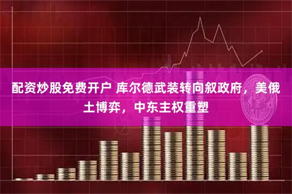 配资炒股免费开户 库尔德武装转向叙政府，美俄土博弈，中东主权重塑