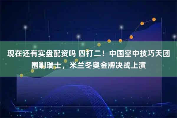 现在还有实盘配资吗 四打二！中国空中技巧天团围剿瑞士，米兰冬奥金牌决战上演