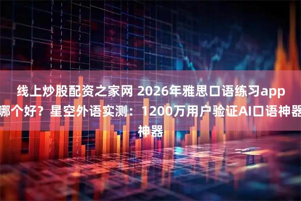 线上炒股配资之家网 2026年雅思口语练习app哪个好？星空外语实测：1200万用户验证AI口语神器