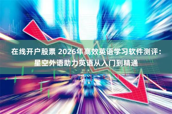 在线开户股票 2026年高效英语学习软件测评：星空外语助力英语从入门到精通