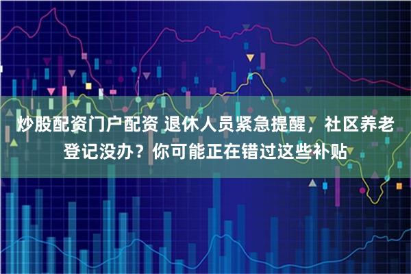 炒股配资门户配资 退休人员紧急提醒，社区养老登记没办？你可能正在错过这些补贴