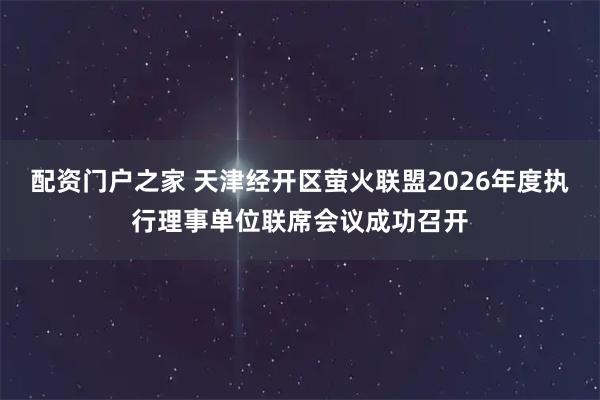 配资门户之家 天津经开区萤火联盟2026年度执行理事单位联席会议成功召开