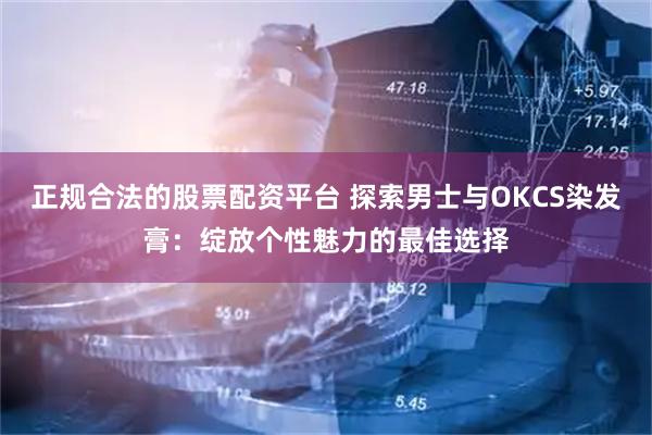 正规合法的股票配资平台 探索男士与OKCS染发膏：绽放个性魅力的最佳选择