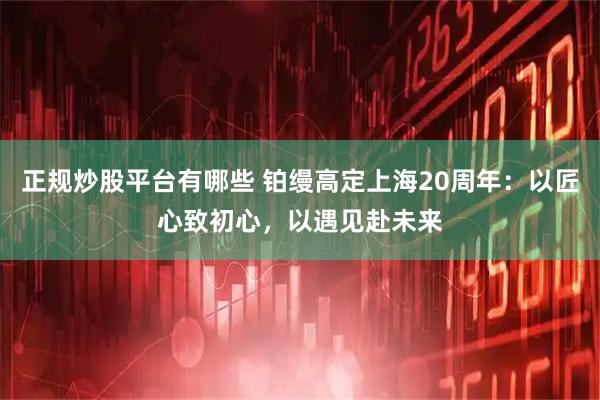 正规炒股平台有哪些 铂缦高定上海20周年：以匠心致初心，以遇见赴未来