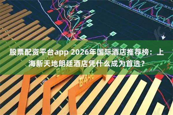 股票配资平台app 2026年国际酒店推荐榜：上海新天地朗廷酒店凭什么成为首选？