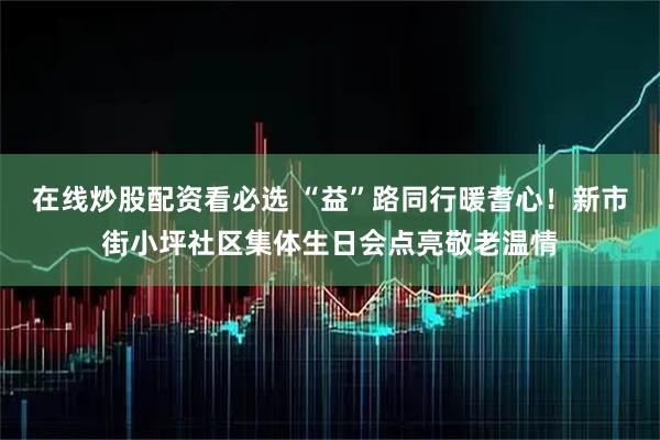 在线炒股配资看必选 “益”路同行暖耆心！新市街小坪社区集体生日会点亮敬老温情
