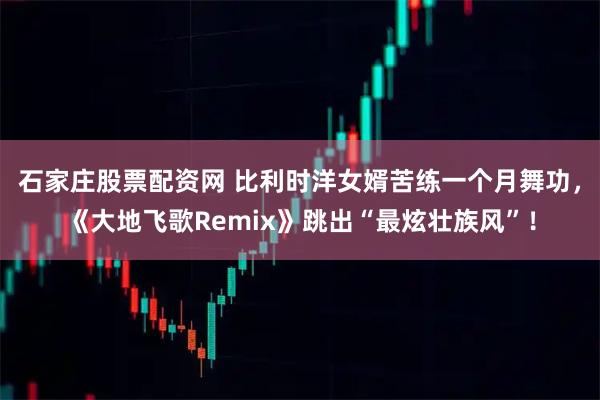 石家庄股票配资网 比利时洋女婿苦练一个月舞功,《大地飞歌Remix》跳出“最炫壮族风”!