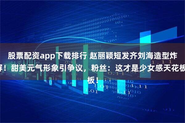 股票配资app下载排行 赵丽颖短发齐刘海造型炸屏！甜美元气形象引争议，粉丝：这才是少女感天花板！