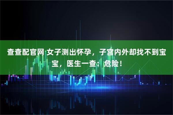 查查配官网 女子测出怀孕，子宫内外却找不到宝宝，医生一查：危险！