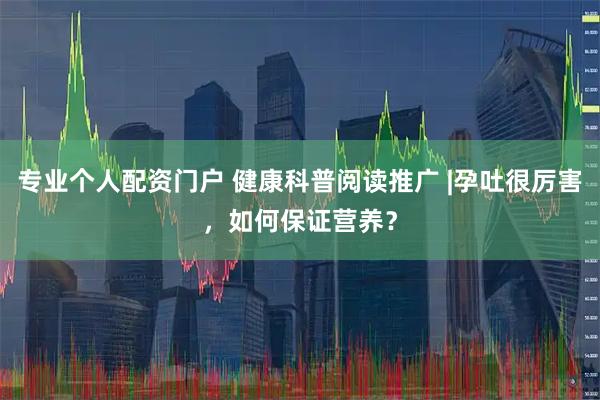 专业个人配资门户 健康科普阅读推广 |孕吐很厉害，如何保证营养？