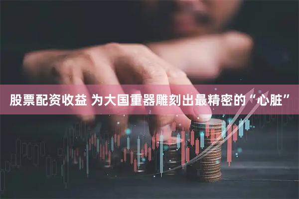 股票配资收益 为大国重器雕刻出最精密的“心脏”