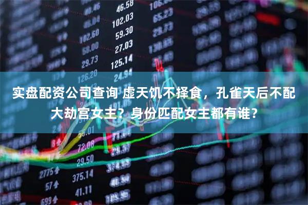实盘配资公司查询 虚天饥不择食，孔雀天后不配大劫宫女主？身份匹配女主都有谁？