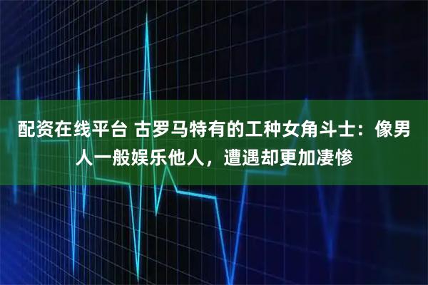 配资在线平台 古罗马特有的工种女角斗士：像男人一般娱乐他人，遭遇却更加凄惨