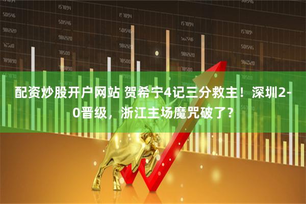 配资炒股开户网站 贺希宁4记三分救主！深圳2-0晋级，浙江主场魔咒破了？