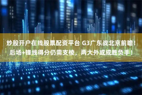 炒股开户在线股票配资平台 G3广东战北京前瞻！后场+锋线得分仍需支棱，两大外或成胜负手！