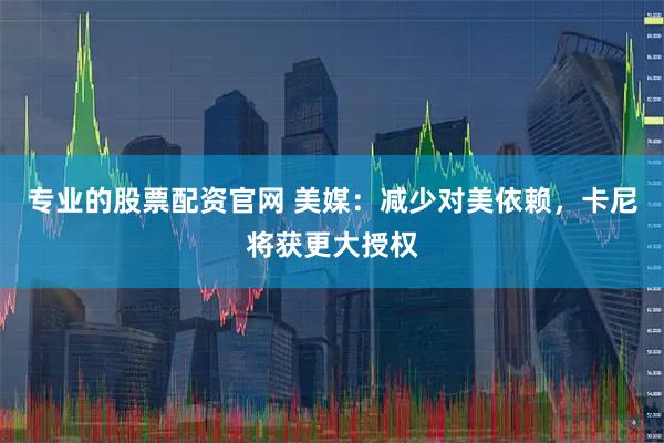 专业的股票配资官网 美媒：减少对美依赖，卡尼将获更大授权