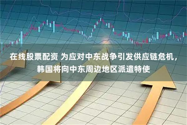 在线股票配资 为应对中东战争引发供应链危机,韩国将向中东周边地区派遣特使