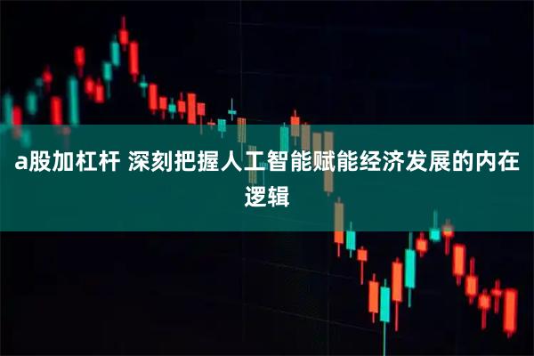 a股加杠杆 深刻把握人工智能赋能经济发展的内在逻辑