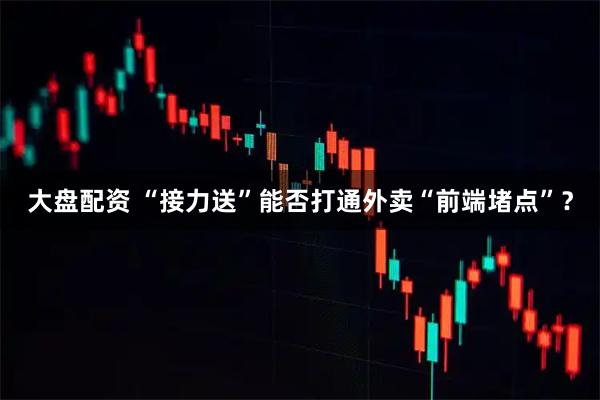 大盘配资 “接力送”能否打通外卖“前端堵点”？